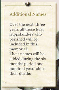 Additional Names  Over the next  three years all those East Gippslanders who perished will be included in this memorial. Their names will be added during the six months period one hundred years since their deaths